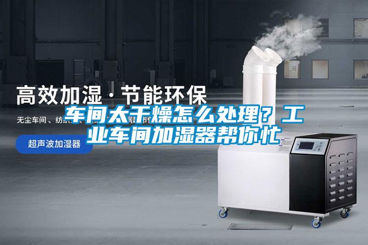 车间太干燥怎么处理？工业车间加湿器帮你忙