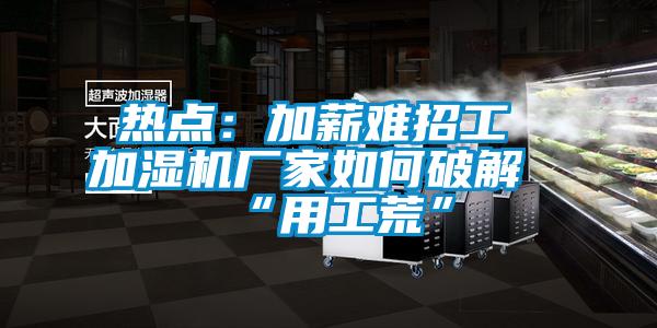 热点：加薪难招工 加湿机厂家如何破解“用工荒”