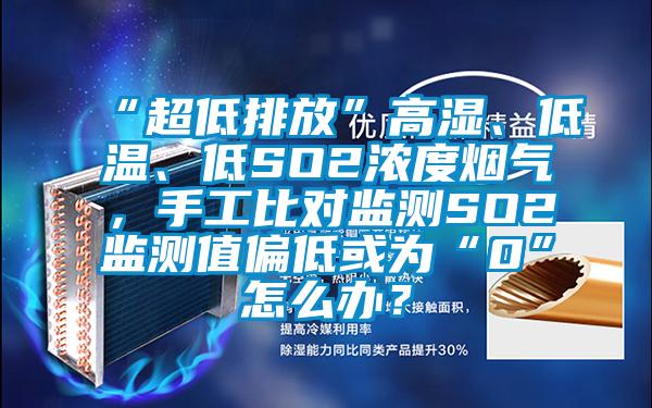 “超低排放”高湿、低温、低SO2浓度烟气，手工比对监测SO2监测值偏低或为“0”怎么办？