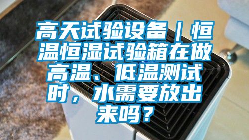 高天试验设备｜恒温恒湿试验箱在做高温、低温测试时，水需要放出来吗？